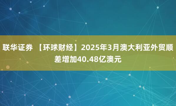 联华证券 【环球财经】2025年3月澳大利亚外贸顺差增加40.48亿澳元