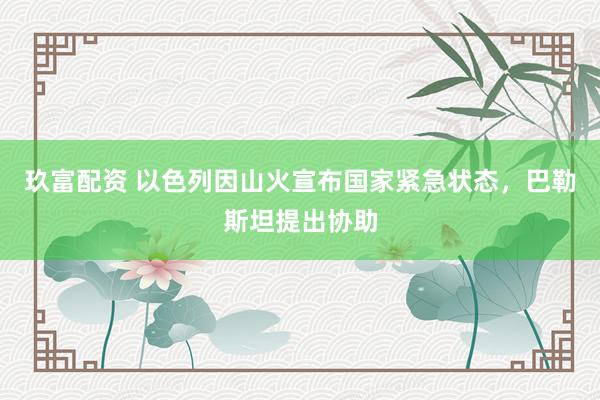 玖富配资 以色列因山火宣布国家紧急状态，巴勒斯坦提出协助