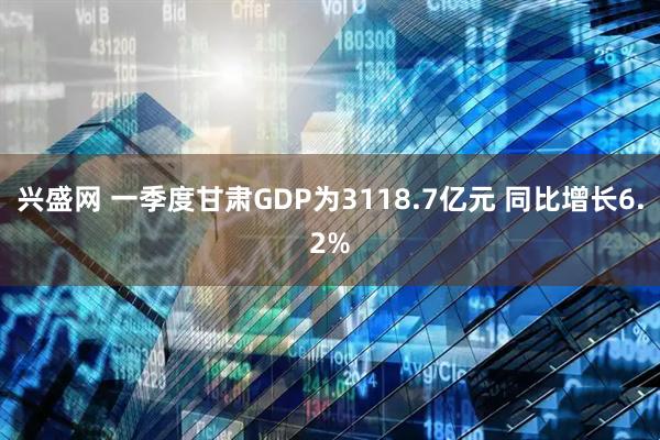 兴盛网 一季度甘肃GDP为3118.7亿元 同比增长6.2%