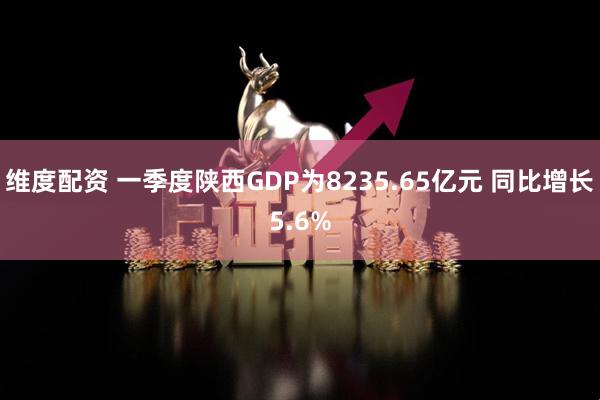 维度配资 一季度陕西GDP为8235.65亿元 同比增长5.6%
