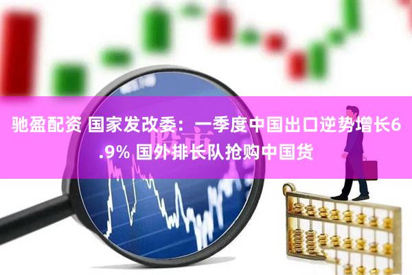 驰盈配资 国家发改委：一季度中国出口逆势增长6.9% 国外排长队抢购中国货