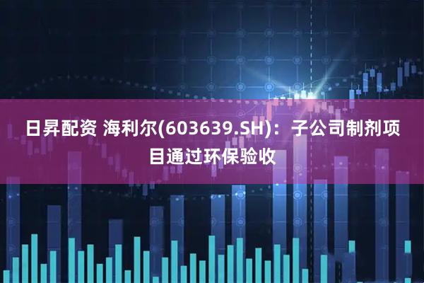 日昇配资 海利尔(603639.SH)：子公司制剂项目通过环保验收