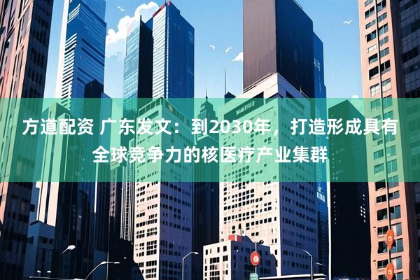 方道配资 广东发文：到2030年，打造形成具有全球竞争力的核医疗产业集群