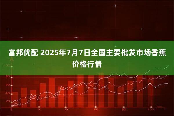 富邦优配 2025年7月7日全国主要批发市场香蕉价格行情