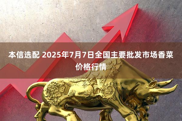 本信选配 2025年7月7日全国主要批发市场香菜价格行情