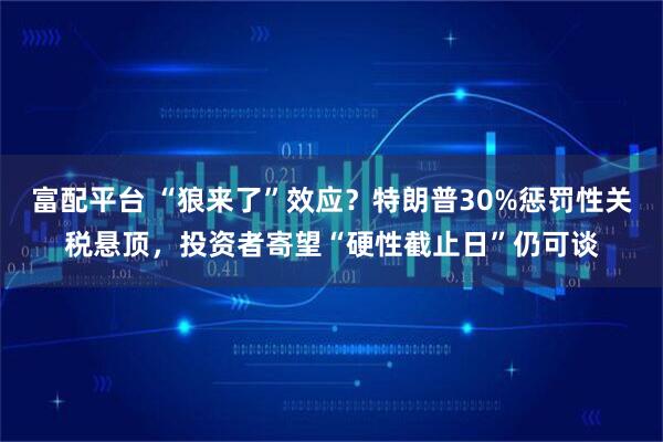 富配平台 “狼来了”效应?特朗普30%惩罚性关税悬顶,投资者寄望“硬性截止日”仍可谈