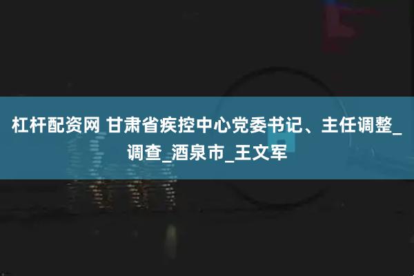杠杆配资网 甘肃省疾控中心党委书记、主任调整_调查_酒泉市_王文军