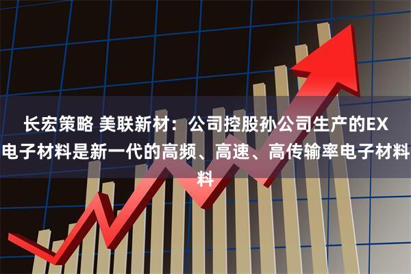 长宏策略 美联新材：公司控股孙公司生产的EX电子材料是新一代的高频、高速、高传输率电子材料