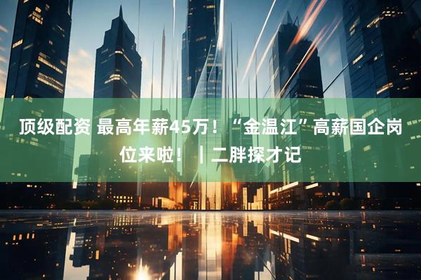 顶级配资 最高年薪45万!“金温江”高薪国企岗位来啦!|二胖探才记