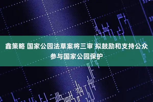 鑫策略 国家公园法草案将三审 拟鼓励和支持公众参与国家公园保护