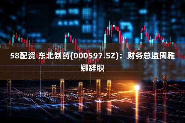 58配资 东北制药(000597.SZ)：财务总监周雅娜辞职