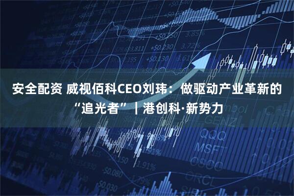 安全配资 威视佰科CEO刘玮:做驱动产业革新的“追光者”|港创科·新势力